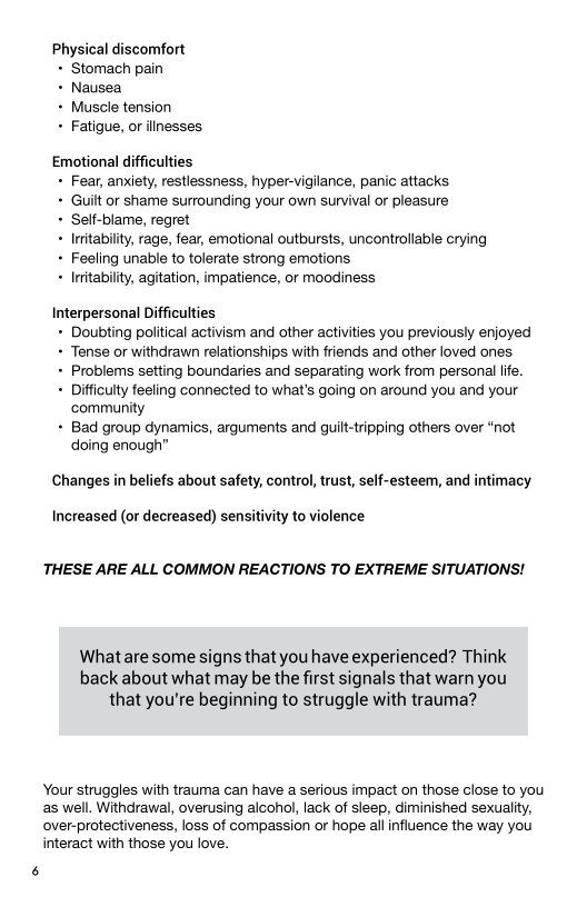 Physical discomfort

+ Stomach pain

+ Nausea

+ Muscle tension

+ Fatigue, or illnesses

Emotional difficulties
+ Fear, anxiety, restlessness, hyper-vigilance, panic attacks

+ Guilt or shame surrounding your own survival or pleasure

+ Self-blame, regret

+ Inrtabilty, rage, fear, emotional outbursts, uncontrollable crying
+ Feeling unable to tolerate strong emotions

+ Inrtability, agitation, impatience, or moodiness

Interpersonal Difficulties
+ Doubting political activism and other activities you previously enjoyed
+ Tense or withdrawn relationships with friends and other loved ones.

+ Problems setting boundaries and separating work from personal life.

+ Difficulty feeling connected to what's going on around you and your
‘community

+ Bad group dynamics, arguments and guilt-tripping others over “not
doing enough”

Changes in beliefs about safety, control, trust, self-esteem, and intimacy

 

Increased (or decreased) sensitivity to violence

THESE ARE ALL COMMON REACTIONS TO EXTREME SITUATIONS!

What are some signs that you have experienced? Think
back about what may be the first signals that warn you
that you're beginning to struggle with trauma?

Your struggles with trauma can have a serious impact on those close to you
as well. Withdrawal, overusing alcohol, lack of sleep, diminished sexuality,
over-protectiveness, loss of compassion or hope all influence the way you.
interact with those you love.
